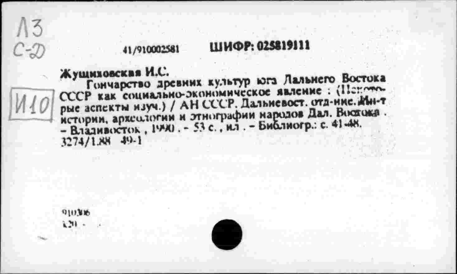 ﻿A3
C-g)	«wœo»l ШИФЛ02Я1Я11
Жушиїоасква И.С.	_	______
Гончарство древних культур юга Дальнего Востока
СССР как социально-экономическое явление ;
рые аспекты иауч.) / АН СССР. Дальне вост. отд-нне.Мн-т истории, археологии и этнографии народов Дал. Boœqw -- Владивосток , 1990 . - 53 с., ил . - ЬиЬлиогр.: с. 414«.
3274/IJ« 49-1

КЗ» •